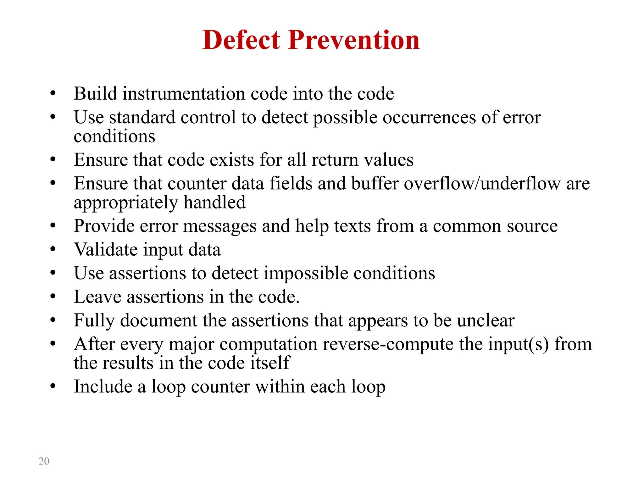 20
Defect Prevention
• Build instrumentation code into the code
• Use standard control to detect possible occurrences of error
conditions
• Ensure that code exists for all return values
• Ensure that counter data fields and buffer overflow/underflow are
appropriately handled
• Provide error messages and help texts from a common source
• Validate input data
• Use assertions to detect impossible conditions
• Leave assertions in the code.
• Fully document the assertions that appears to be unclear
• After every major computation reverse-compute the input(s) from
the results in the code itself
• Include a loop counter within each loop
 