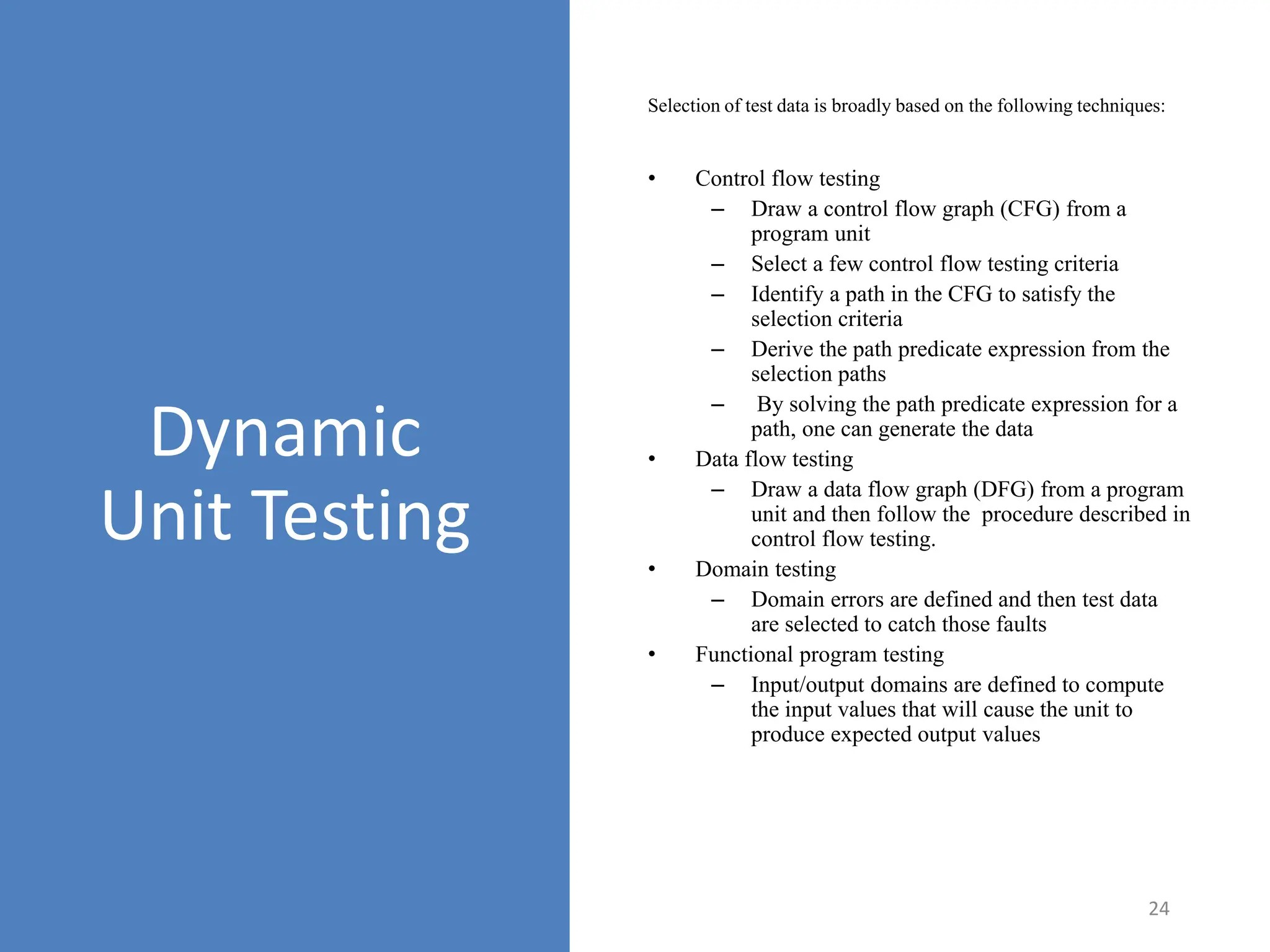 Selection of test data is broadly based on the following techniques:
24
Dynamic
Unit Testing
• Control flow testing
– Draw a control flow graph (CFG) from a
program unit
– Select a few control flow testing criteria
– Identify a path in the CFG to satisfy the
selection criteria
– Derive the path predicate expression from the
selection paths
– By solving the path predicate expression for a
path, one can generate the data
• Data flow testing
– Draw a data flow graph (DFG) from a program
unit and then follow the procedure described in
control flow testing.
• Domain testing
– Domain errors are defined and then test data
are selected to catch those faults
• Functional program testing
– Input/output domains are defined to compute
the input values that will cause the unit to
produce expected output values
 