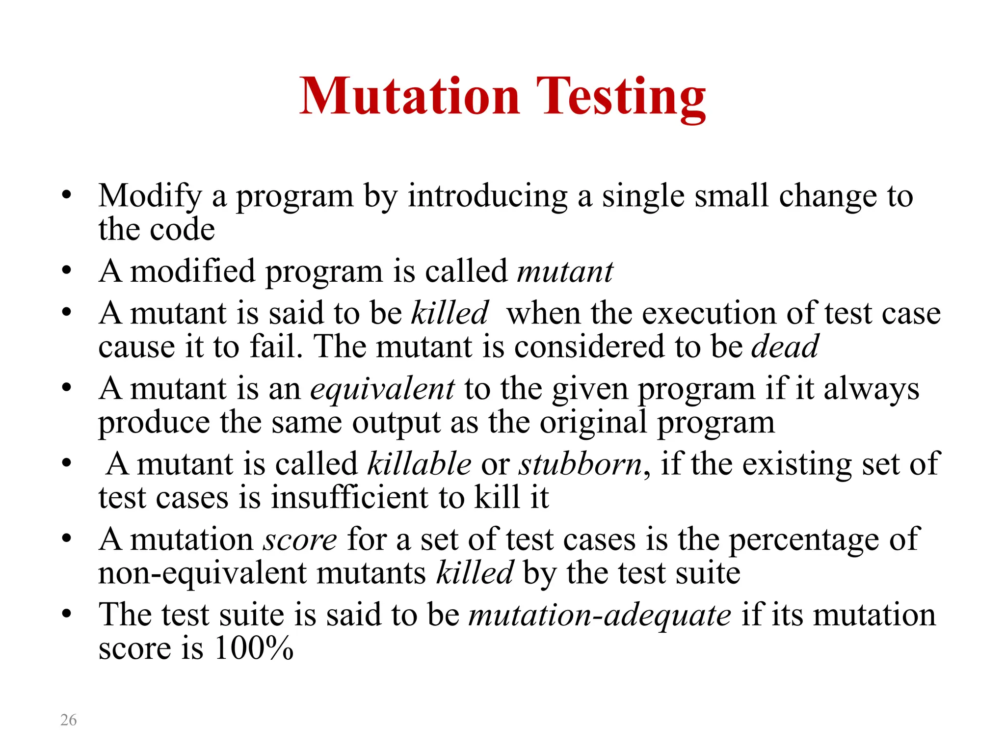 26
Mutation Testing
• Modify a program by introducing a single small change to
the code
• A modified program is called mutant
• A mutant is said to be killed when the execution of test case
cause it to fail. The mutant is considered to be dead
• A mutant is an equivalent to the given program if it always
produce the same output as the original program
• A mutant is called killable or stubborn, if the existing set of
test cases is insufficient to kill it
• A mutation score for a set of test cases is the percentage of
non-equivalent mutants killed by the test suite
• The test suite is said to be mutation-adequate if its mutation
score is 100%
 