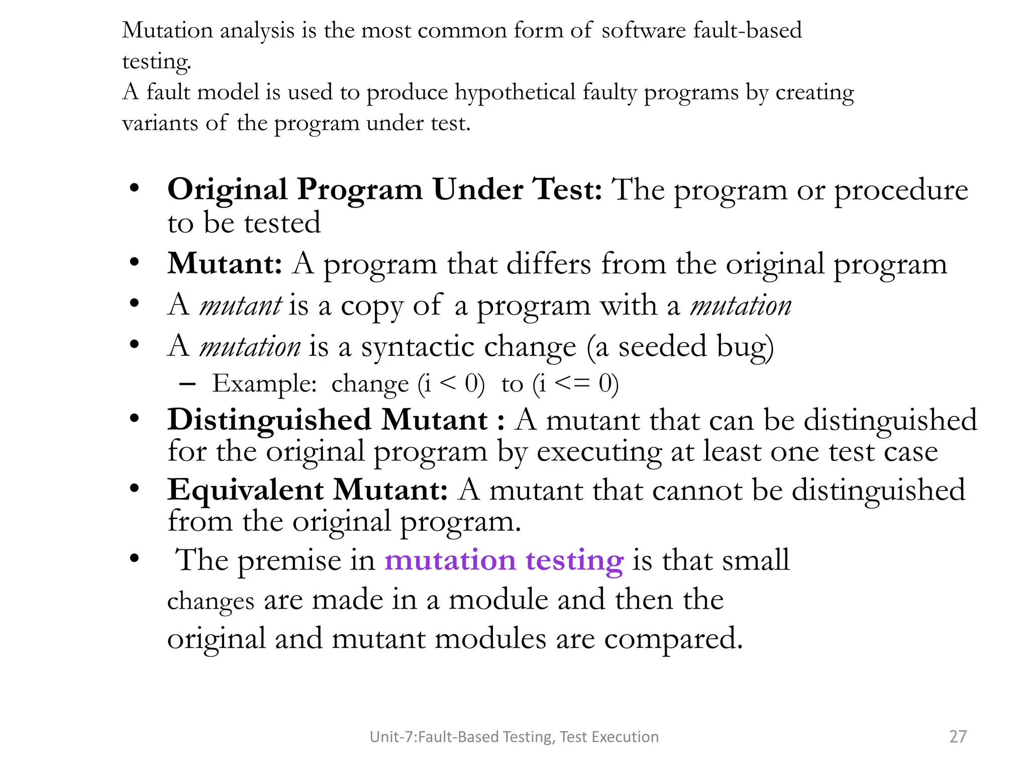 • Original Program Under Test: The program or procedure
to be tested
• Mutant: A program that differs from the original program
• A mutant is a copy of a program with a mutation
• A mutation is a syntactic change (a seeded bug)
– Example: change (i < 0) to (i <= 0)
• Distinguished Mutant : A mutant that can be distinguished
for the original program by executing at least one test case
• Equivalent Mutant: A mutant that cannot be distinguished
from the original program.
• The premise in mutation testing is that small
changes are made in a module and then the
original and mutant modules are compared.
Unit-7:Fault-Based Testing, Test Execution 27
Mutation analysis is the most common form of software fault-based
testing.
A fault model is used to produce hypothetical faulty programs by creating
variants of the program under test.
 