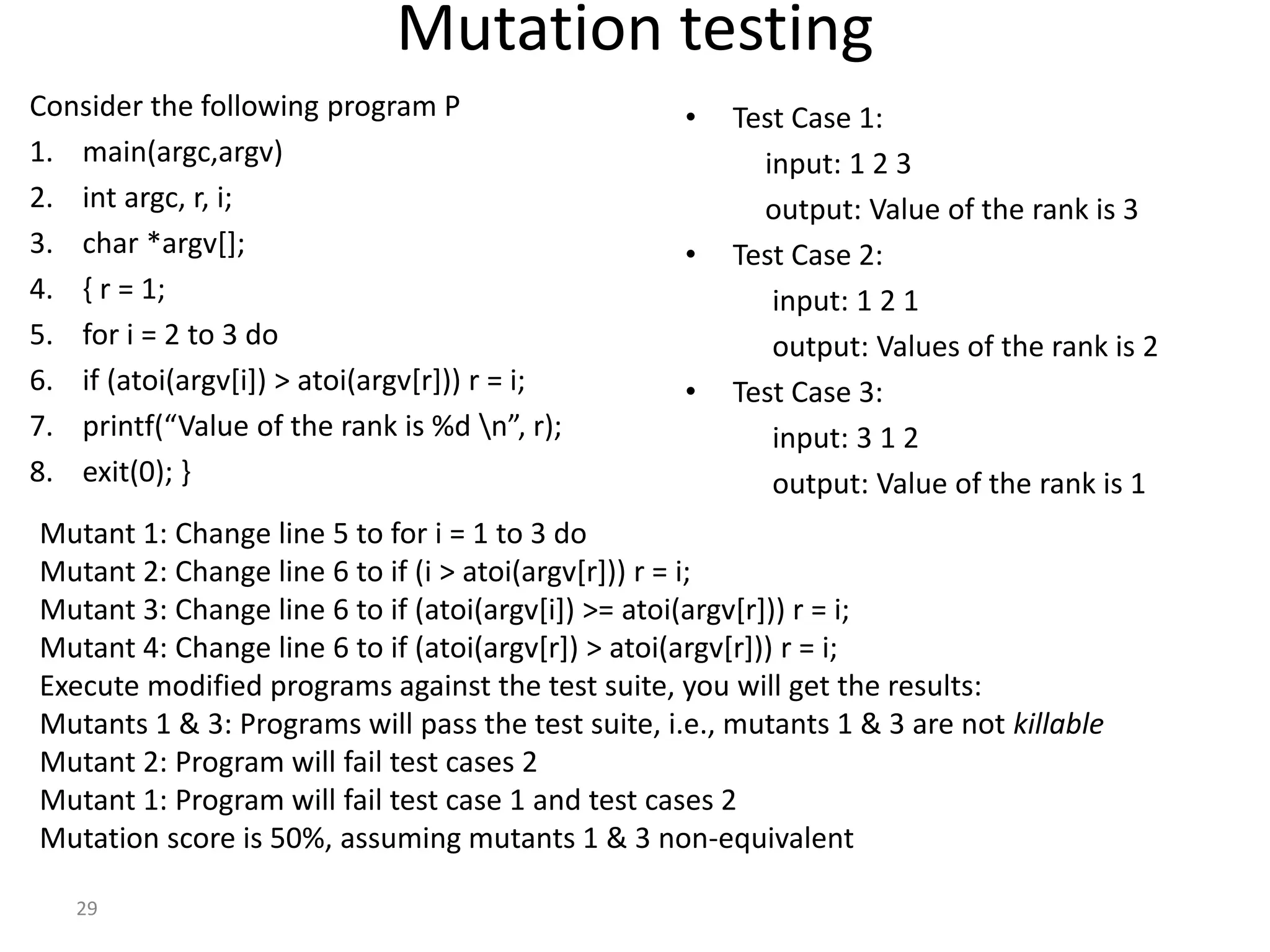 29
Mutation testing
Consider the following program P
1. main(argc,argv)
2. int argc, r, i;
3. char *argv[];
4. { r = 1;
5. for i = 2 to 3 do
6. if (atoi(argv[i]) > atoi(argv[r])) r = i;
7. printf(“Value of the rank is %d n”, r);
8. exit(0); }
• Test Case 1:
input: 1 2 3
output: Value of the rank is 3
• Test Case 2:
input: 1 2 1
output: Values of the rank is 2
• Test Case 3:
input: 3 1 2
output: Value of the rank is 1
Mutant 1: Change line 5 to for i = 1 to 3 do
Mutant 2: Change line 6 to if (i > atoi(argv[r])) r = i;
Mutant 3: Change line 6 to if (atoi(argv[i]) >= atoi(argv[r])) r = i;
Mutant 4: Change line 6 to if (atoi(argv[r]) > atoi(argv[r])) r = i;
Execute modified programs against the test suite, you will get the results:
Mutants 1 & 3: Programs will pass the test suite, i.e., mutants 1 & 3 are not killable
Mutant 2: Program will fail test cases 2
Mutant 1: Program will fail test case 1 and test cases 2
Mutation score is 50%, assuming mutants 1 & 3 non-equivalent
 