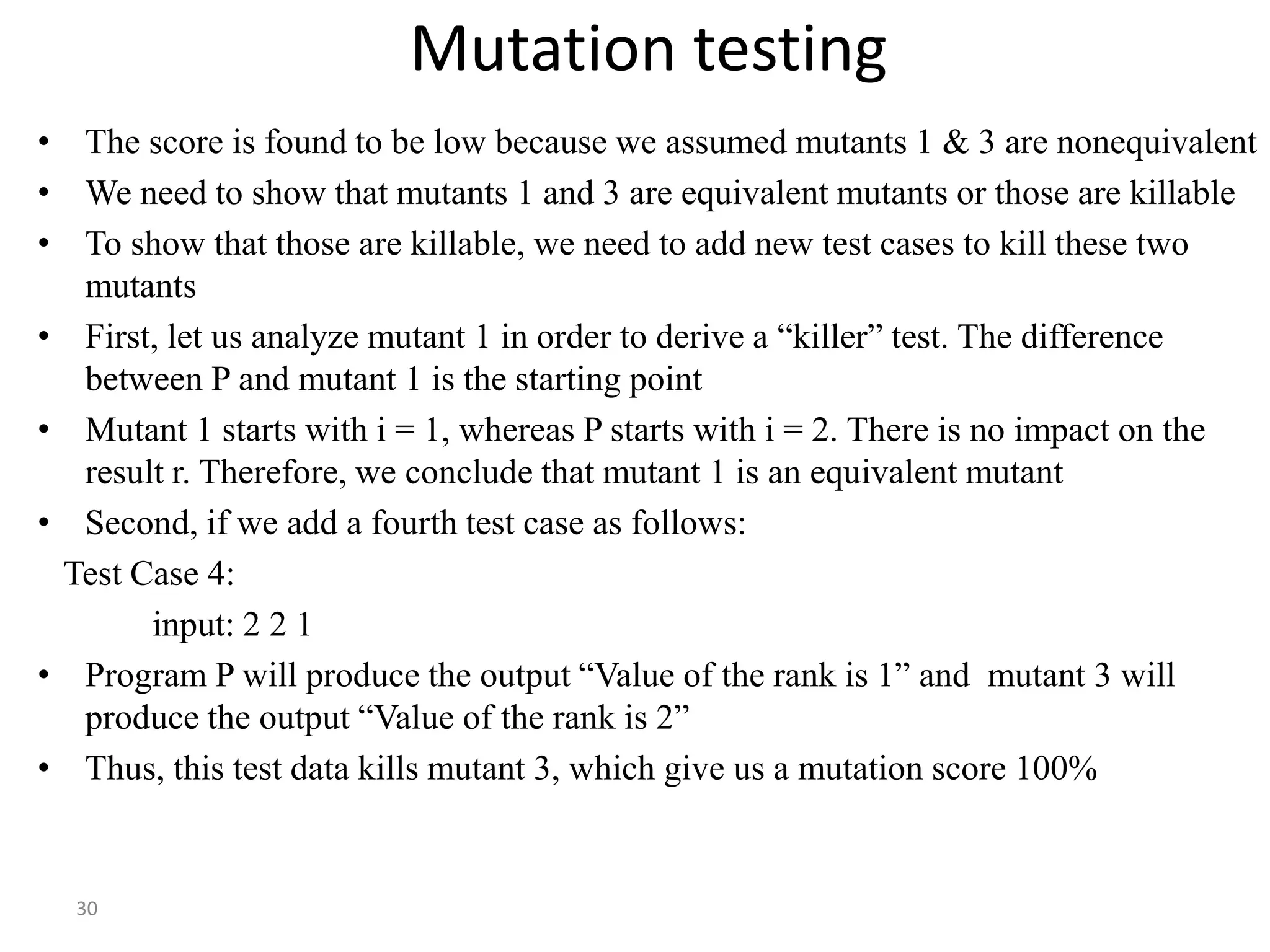 30
Mutation testing
• The score is found to be low because we assumed mutants 1 & 3 are nonequivalent
• We need to show that mutants 1 and 3 are equivalent mutants or those are killable
• To show that those are killable, we need to add new test cases to kill these two
mutants
• First, let us analyze mutant 1 in order to derive a “killer” test. The difference
between P and mutant 1 is the starting point
• Mutant 1 starts with i = 1, whereas P starts with i = 2. There is no impact on the
result r. Therefore, we conclude that mutant 1 is an equivalent mutant
• Second, if we add a fourth test case as follows:
Test Case 4:
input: 2 2 1
• Program P will produce the output “Value of the rank is 1” and mutant 3 will
produce the output “Value of the rank is 2”
• Thus, this test data kills mutant 3, which give us a mutation score 100%
 