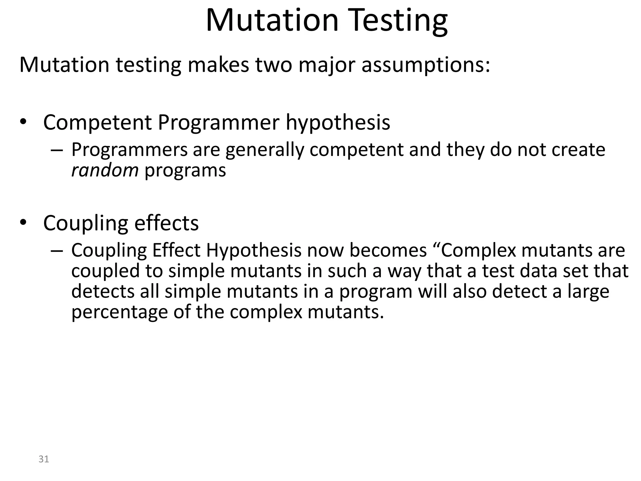 31
Mutation Testing
Mutation testing makes two major assumptions:
• Competent Programmer hypothesis
– Programmers are generally competent and they do not create
random programs
• Coupling effects
– Coupling Effect Hypothesis now becomes “Complex mutants are
coupled to simple mutants in such a way that a test data set that
detects all simple mutants in a program will also detect a large
percentage of the complex mutants.
 
