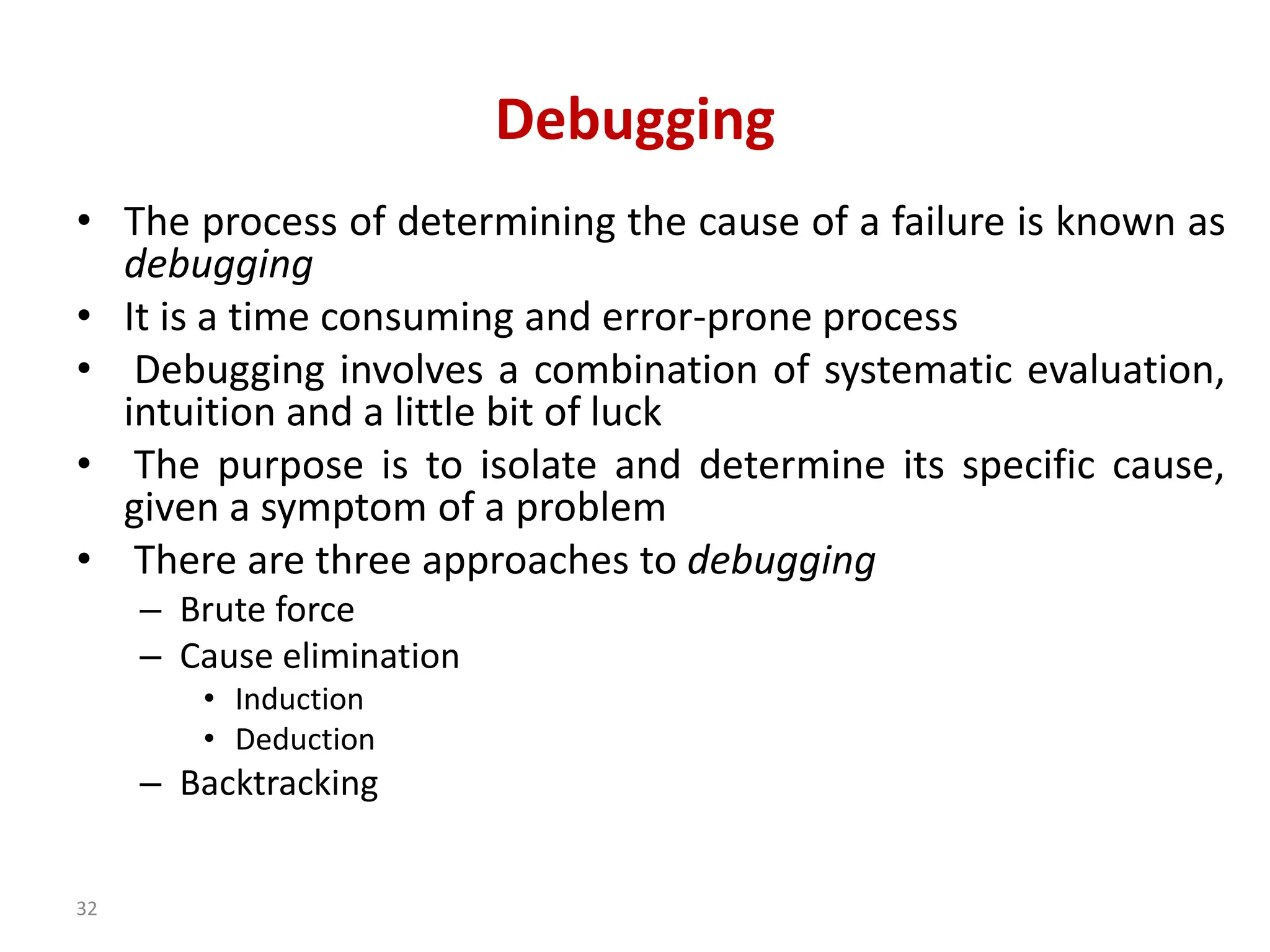 32
Debugging
• The process of determining the cause of a failure is known as
debugging
• It is a time consuming and error-prone process
• Debugging involves a combination of systematic evaluation,
intuition and a little bit of luck
• The purpose is to isolate and determine its specific cause,
given a symptom of a problem
• There are three approaches to debugging
– Brute force
– Cause elimination
• Induction
• Deduction
– Backtracking
 