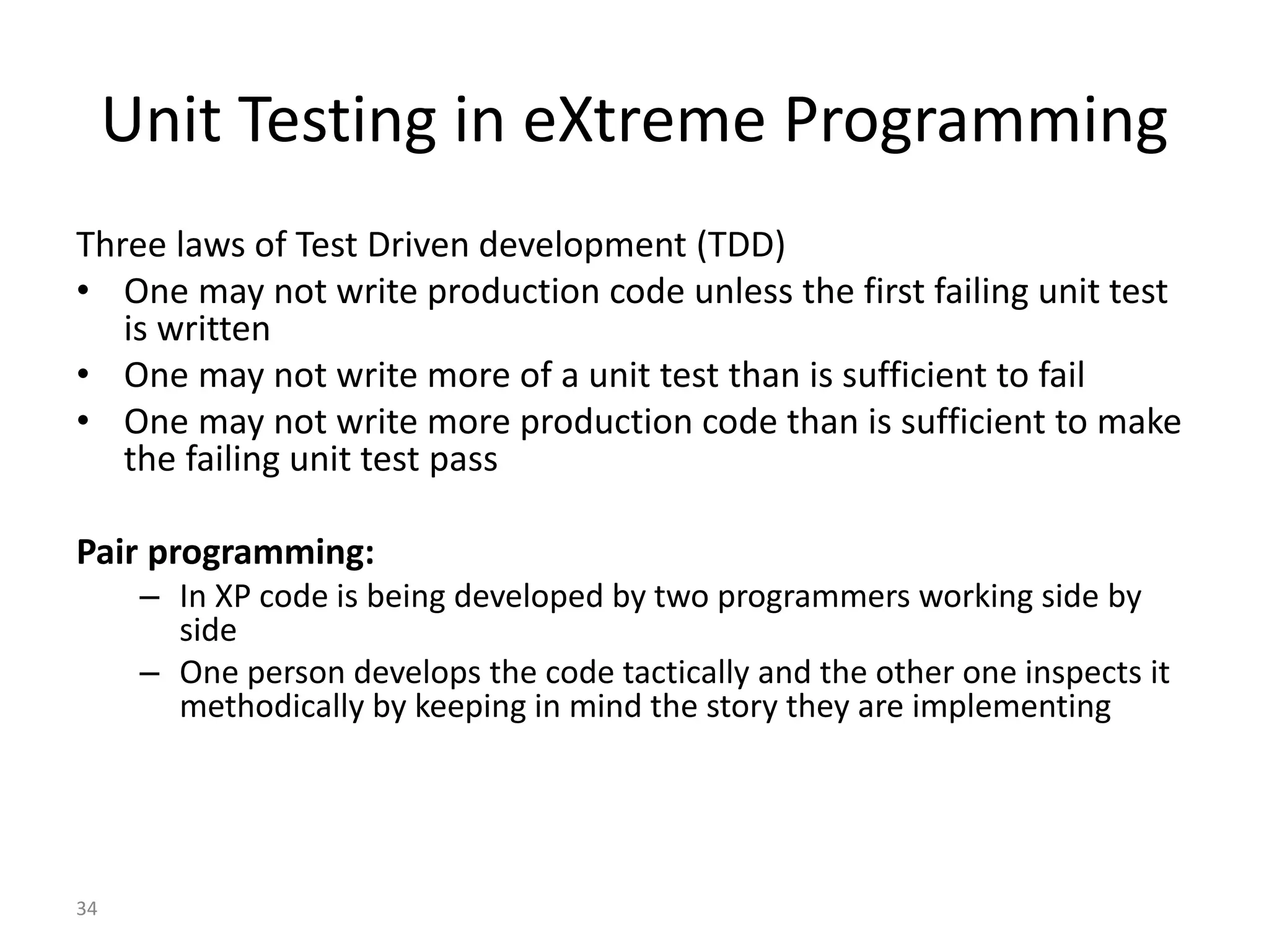 34
Unit Testing in eXtreme Programming
Three laws of Test Driven development (TDD)
• One may not write production code unless the first failing unit test
is written
• One may not write more of a unit test than is sufficient to fail
• One may not write more production code than is sufficient to make
the failing unit test pass
Pair programming:
– In XP code is being developed by two programmers working side by
side
– One person develops the code tactically and the other one inspects it
methodically by keeping in mind the story they are implementing
 