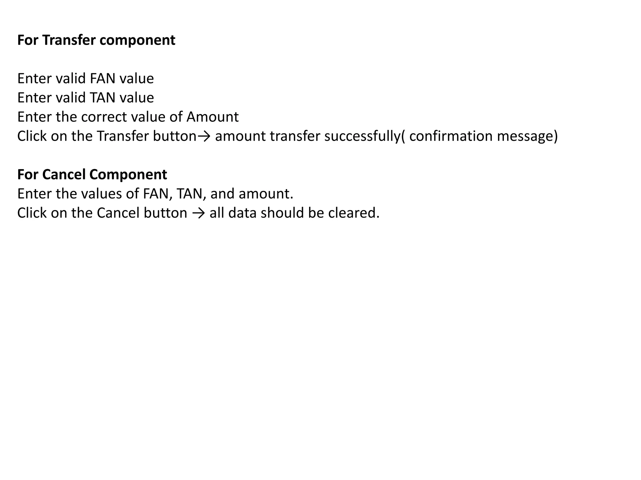 For Transfer component
Enter valid FAN value
Enter valid TAN value
Enter the correct value of Amount
Click on the Transfer button→ amount transfer successfully( confirmation message)
For Cancel Component
Enter the values of FAN, TAN, and amount.
Click on the Cancel button → all data should be cleared.
 