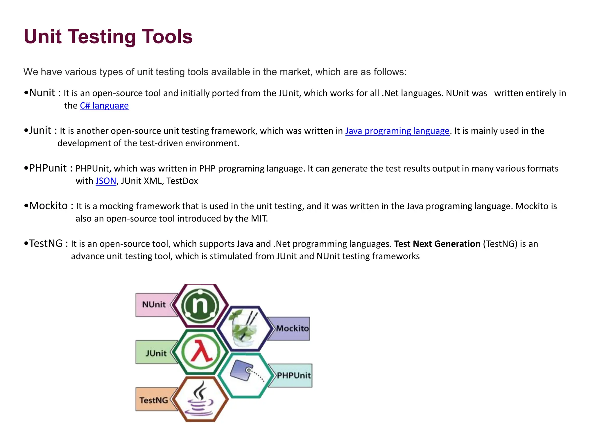 Unit Testing Tools
We have various types of unit testing tools available in the market, which are as follows:
•Nunit : It is an open-source tool and initially ported from the JUnit, which works for all .Net languages. NUnit was written entirely in
the C# language
•Junit : It is another open-source unit testing framework, which was written in Java programing language. It is mainly used in the
development of the test-driven environment.
•PHPunit : PHPUnit, which was written in PHP programing language. It can generate the test results output in many various formats
with JSON, JUnit XML, TestDox
•Mockito : It is a mocking framework that is used in the unit testing, and it was written in the Java programing language. Mockito is
also an open-source tool introduced by the MIT.
•TestNG : It is an open-source tool, which supports Java and .Net programming languages. Test Next Generation (TestNG) is an
advance unit testing tool, which is stimulated from JUnit and NUnit testing frameworks
 