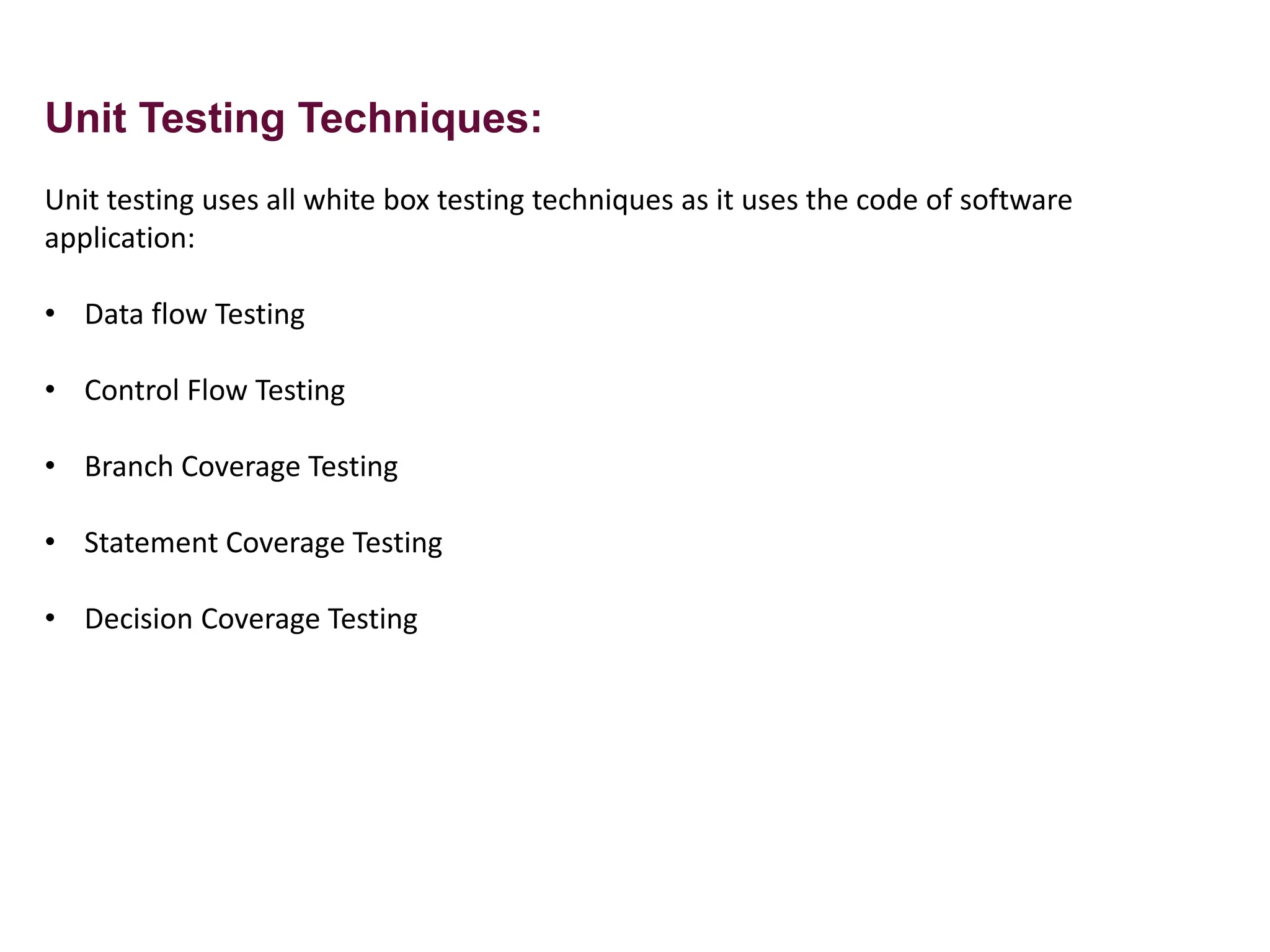 Unit Testing Techniques:
Unit testing uses all white box testing techniques as it uses the code of software
application:
• Data flow Testing
• Control Flow Testing
• Branch Coverage Testing
• Statement Coverage Testing
• Decision Coverage Testing
 