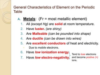 General Characteristics of Element on the Periodic
Table

  A.   Metals: (Fr = most metallic element)
    1.     All (except Hg) are solid at room temperature.
    2.     Have luster. (are shiny)
    3.     Are Malleable (can be pounded into shape)
    4.     Are ductile (can be drawn into wires)
    5.     Are excellent conductors of heat and electricity.
           Due to mobile electrons.
    6. Have low ionization energy.
                                         Tend to lose electrons
    7. Have low electro-negativity.      and become postive (+)
                                         ions.
 