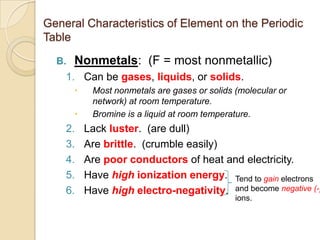 General Characteristics of Element on the Periodic
Table

  B.   Nonmetals: (F = most nonmetallic)
    1. Can be gases, liquids, or solids.
           Most nonmetals are gases or solids (molecular or
            network) at room temperature.
           Bromine is a liquid at room temperature.
    2.     Lack luster. (are dull)
    3.     Are brittle. (crumble easily)
    4.     Are poor conductors of heat and electricity.
    5.     Have high ionization energy. Tend to gain electrons
    6.     Have high electro-negativity. and become negative (-)
                                               ions.
 