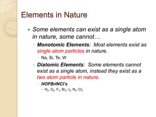 Elements in Nature
    Some elements can exist as a single atom
     in nature, some cannot…
     ◦ Monotomic Elements: Most elements exist as
       single atom particles in nature.
       Na, Si, Te, W
     ◦ Diatomic Elements: Some elements cannot
       exist as a single atom, instead they exist as a
       two atom particle in nature.
       HOFBrINCl’s
          H2, O2, F2, Br2, I2, N2, Cl2
 