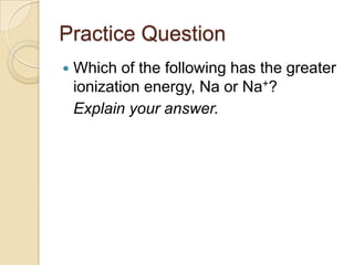 Practice Question
   Which of the following has the greater
    ionization energy, Na or Na+?
    Explain your answer.
 