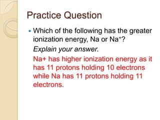 Practice Question
   Which of the following has the greater
    ionization energy, Na or Na+?
    Explain your answer.
    Na+ has higher ionization energy as it
    has 11 protons holding 10 electrons
    while Na has 11 protons holding 11
    electrons.
 