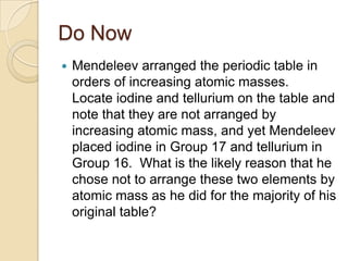 Do Now
   Mendeleev arranged the periodic table in
    orders of increasing atomic masses.
    Locate iodine and tellurium on the table and
    note that they are not arranged by
    increasing atomic mass, and yet Mendeleev
    placed iodine in Group 17 and tellurium in
    Group 16. What is the likely reason that he
    chose not to arrange these two elements by
    atomic mass as he did for the majority of his
    original table?
 