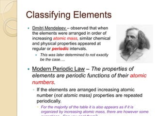 Classifying Elements
   Dmitri Mendeleev – observed that when
    the elements were arranged in order of
    increasing atomic mass, similar chemical
    and physical properties appeared at
    regular or periodic intervals.
         This was later determined to not exactly
          be the case….

   Modern Periodic Law – The properties of
    elements are periodic functions of their atomic
    numbers.
    ◦ If the elements are arranged increasing atomic
      number (not atomic mass) properties are repeated
      periodically.
          For the majority of the table it is also appears as if it is
           organized by increasing atomic mass, there are however some
 