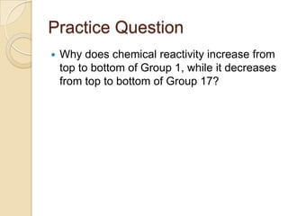 Practice Question
   Why does chemical reactivity increase from
    top to bottom of Group 1, while it decreases
    from top to bottom of Group 17?
 