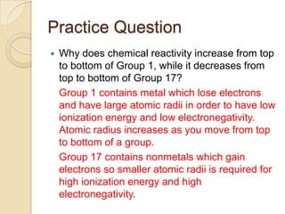 Practice Question
   Why does chemical reactivity increase from top
    to bottom of Group 1, while it decreases from
    top to bottom of Group 17?
    Group 1 contains metal which lose electrons
    and have large atomic radii in order to have low
    ionization energy and low electronegativity.
    Atomic radius increases as you move from top
    to bottom of a group.
    Group 17 contains nonmetals which gain
    electrons so smaller atomic radii is required for
    high ionization energy and high
    electronegativity.
 