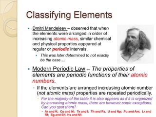 Classifying Elements
   Dmitri Mendeleev – observed that when
    the elements were arranged in order of
    increasing atomic mass, similar chemical
    and physical properties appeared at
    regular or periodic intervals.
         This was later determined to not exactly
          be the case….

   Modern Periodic Law – The properties of
    elements are periodic functions of their atomic
    numbers.
    ◦ If the elements are arranged increasing atomic number
      (not atomic mass) properties are repeated periodically.
          For the majority of the table it is also appears as if it is organized
           by increasing atomic mass, there are however some exceptions.
           Can you spot them?
            Ar and K; Co and Ni; Te and I; Th and Pa, U and Np; Pu and Am; Lr and
             Rf; Sg and Bh, Hs and Mi
 