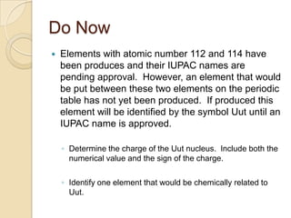 Do Now
   Elements with atomic number 112 and 114 have
    been produces and their IUPAC names are
    pending approval. However, an element that would
    be put between these two elements on the periodic
    table has not yet been produced. If produced this
    element will be identified by the symbol Uut until an
    IUPAC name is approved.

    ◦ Determine the charge of the Uut nucleus. Include both the
      numerical value and the sign of the charge.

    ◦ Identify one element that would be chemically related to
      Uut.
 