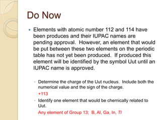Do Now
   Elements with atomic number 112 and 114 have
    been produces and their IUPAC names are
    pending approval. However, an element that would
    be put between these two elements on the periodic
    table has not yet been produced. If produced this
    element will be identified by the symbol Uut until an
    IUPAC name is approved.

    ◦ Determine the charge of the Uut nucleus. Include both the
      numerical value and the sign of the charge.
      +113
    ◦ Identify one element that would be chemically related to
      Uut.
      Any element of Group 13; B, Al, Ga, In, Tl
 