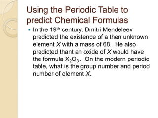 Using the Periodic Table to
predict Chemical Formulas
   In the 19th century, Dmitri Mendeleev
    predicted the existence of a then unknown
    element X with a mass of 68. He also
    predicted thant an oxide of X would have
    the formula X2O3 . On the modern periodic
    table, what is the group number and period
    number of element X.
 