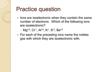 Practice question
   Ions are isoelectronic when they contain the same
    number of electrons. Which of the following ions
    are isoelectronic?
    ◦ Mg+2, Cl-1, Al+3, K+, S-2, Ba+2
   For each of the preceding ions name the nobles
    gas with which they are isoelectronic with.
 