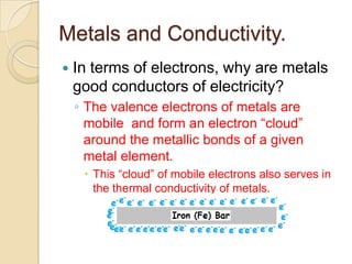 Metals and Conductivity.
   In terms of electrons, why are metals
    good conductors of electricity?
    ◦ The valence electrons of metals are
      mobile and form an electron “cloud”
      around the metallic bonds of a given
      metal element.
      This “cloud” of mobile electrons also serves in
       the thermal conductivity of metals.
 