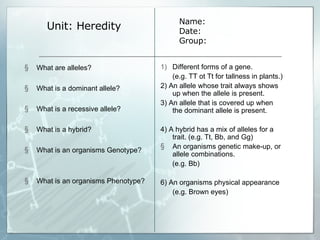 Unit: Heredity Different forms of a gene.  (e.g. TT ot Tt for tallness in plants.)  2) An allele whose trait always shows up when the allele is present. 3) An allele that is covered up when the dominant allele is present. 4) A hybrid has a mix of alleles for a trait. (e.g. Tt, Bb, and Gg) An organisms genetic make-up, or allele combinations.  (e.g. Bb) 6) An organisms physical appearance (e.g. Brown eyes) Name: Date: Group: What are alleles? What is a dominant allele? What is a recessive allele? What is a hybrid? What is an organisms Genotype? What is an organisms Phenotype? 