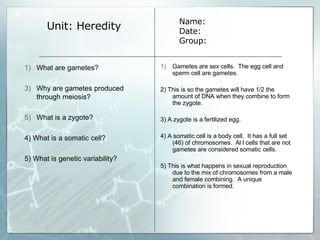 Unit: Heredity Gametes are sex cells.  The egg cell and sperm cell are gametes.  2) This is so the gametes will have 1/2 the amount of DNA when they combine to form the zygote. 3) A zygote is a fertilized egg. 4) A somatic cell is a body cell.  It has a full set (46) of chromosomes.  Al l cells that are not gametes are considered somatic cells. 5) This is what happens in sexual reproduction due to the mix of chromosomes from a male and female combining.  A unique combination is formed. Name: Date: Group: What are gametes? Why are gametes produced through meiosis? What is a zygote? 4) What is a somatic cell? 5) What is genetic variability? 