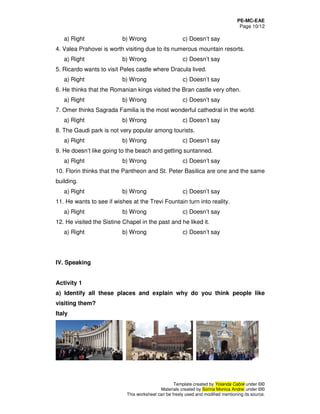 PE-MC-EAE
Page 10/12
Template created by Yolanda Cabré under ©©
Materials created by Sorina Monica Andrei under ©©
This worksheet can be freely used and modified mentioning its source.
a) Right b) Wrong c) Doesn’t say
4. Valea Prahovei is worth visiting due to its numerous mountain resorts.
a) Right b) Wrong c) Doesn’t say
5. Ricardo wants to visit Peles castle where Dracula lived.
a) Right b) Wrong c) Doesn’t say
6. He thinks that the Romanian kings visited the Bran castle very often.
a) Right b) Wrong c) Doesn’t say
7. Omer thinks Sagrada Familia is the most wonderful cathedral in the world.
a) Right b) Wrong c) Doesn’t say
8. The Gaudi park is not very popular among tourists.
a) Right b) Wrong c) Doesn’t say
9. He doesn’t like going to the beach and getting suntanned.
a) Right b) Wrong c) Doesn’t say
10. Florin thinks that the Pantheon and St. Peter Basilica are one and the same
building.
a) Right b) Wrong c) Doesn’t say
11. He wants to see if wishes at the Trevi Fountain turn into reality.
a) Right b) Wrong c) Doesn’t say
12. He visited the Sistine Chapel in the past and he liked it.
a) Right b) Wrong c) Doesn’t say
IV. Speaking
Activity 1
a) Identify all these places and explain why do you think people like
visiting them?
Italy
 