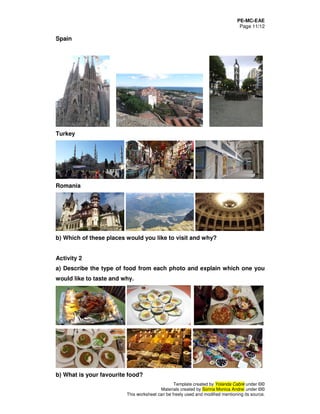 PE-MC-EAE
Page 11/12
Template created by Yolanda Cabré under ©©
Materials created by Sorina Monica Andrei under ©©
This worksheet can be freely used and modified mentioning its source.
Spain
Turkey
Romania
b) Which of these places would you like to visit and why?
Activity 2
a) Describe the type of food from each photo and explain which one you
would like to taste and why.
b) What is your favourite food?
 