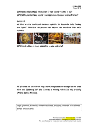 PE-MC-EAE
Page 12/12
Template created by Yolanda Cabré under ©©
Materials created by Sorina Monica Andrei under ©©
This worksheet can be freely used and modified mentioning its source.
c) What traditional food (Romanian or not) would you like to try?
d) What Romanian food would you recommend to your foreign friends?
Activity 3
a) What are the traditional elements specific for Romania, Italy, Turkey
and Spain? Describe the photos and explain the traditions from each
country.
b) Which tradition is more appealing to you and why?
All pictures are taken from http://www.imagebase.net/ except for the ones
from the Speaking part and Activity 2 Writing, which are my property
(Andrei Sorina Monica).
Tags: grammar, travelling, free time activities, shopping, weather, likes/dislikes,
simple phrasal verbs
 