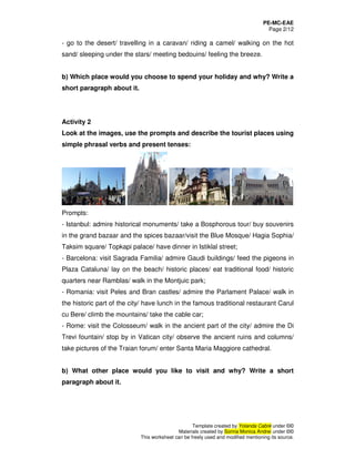 PE-MC-EAE
Page 2/12
Template created by Yolanda Cabré under ©©
Materials created by Sorina Monica Andrei under ©©
This worksheet can be freely used and modified mentioning its source.
- go to the desert/ travelling in a caravan/ riding a camel/ walking on the hot
sand/ sleeping under the stars/ meeting bedouins/ feeling the breeze.
b) Which place would you choose to spend your holiday and why? Write a
short paragraph about it.
Activity 2
Look at the images, use the prompts and describe the tourist places using
simple phrasal verbs and present tenses:
Prompts:
- Istanbul: admire historical monuments/ take a Bosphorous tour/ buy souvenirs
in the grand bazaar and the spices bazaar/visit the Blue Mosque/ Hagia Sophia/
Taksim square/ Topkapi palace/ have dinner in Istiklal street;
- Barcelona: visit Sagrada Familia/ admire Gaudi buildings/ feed the pigeons in
Plaza Cataluna/ lay on the beach/ historic places/ eat traditional food/ historic
quarters near Ramblas/ walk in the Montjuic park;
- Romania: visit Peles and Bran castles/ admire the Parlament Palace/ walk in
the historic part of the city/ have lunch in the famous traditional restaurant Carul
cu Bere/ climb the mountains/ take the cable car;
- Rome: visit the Colosseum/ walk in the ancient part of the city/ admire the Di
Trevi fountain/ stop by in Vatican city/ observe the ancient ruins and columns/
take pictures of the Traian forum/ enter Santa Maria Maggiore cathedral.
b) What other place would you like to visit and why? Write a short
paragraph about it.
 