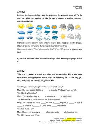 PE-MC-EAE
Page 3/12
Template created by Yolanda Cabré under ©©
Materials created by Sorina Monica Andrei under ©©
This worksheet can be freely used and modified mentioning its source.
Activity 3
Look at the images below, use the prompts, the present tense of To Be
and say what the weather is like in every season – spring, summer,
autumn and winter:
Prompts: sunny/ cloudy/ rainy/ snowy/ foggy/ cold/ freezing/ windy/ drizzle/
showers/ storm/ hot/ warm/ thunderstorm/ hail/ sleet/ ice/ frost
Grammar structure: Whay’s the weather like?/ It’s ... / What kind of days do you
like?
b) What is your favourite season and why? Write a short paragraph about
it.
Activity 4
This is a converation about shopping in a supermarket. Fill in the gaps
with one of the appropriate words from the following list: bottle, bag, jar,
box, tube, can, tin, carton, bar, packet, kilo.
Tim: Do you want anything from the supermarket, Mary?
Mary: Oh, yes, please. I’d like a _____ of biscuits. We haven’t got any left.
Tim: Ok. Anything else?
Mary: Yes, we also need a _____ of jam and a _____ of toothpaste.
Tim: Hm! I think I’d better make a list! Anything else?
Mary: Yes, please. I’d like a _____ of milk, a _____ of juice, a _____ of rice, a
_____ of cheese, a ______ of Coke and a _____ of sardines.
Tim: Will that be all?
Mary: Mmm... no, actually, a _____ of cereals and a ____ of chocolate too.
Tim: OK, I wrote everything.
 