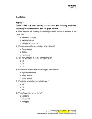 PE-MC-EAE
Page 5/12
Template created by Yolanda Cabré under ©©
Materials created by Sorina Monica Andrei under ©©
This worksheet can be freely used and modified mentioning its source.
II. Listening
Activity 1
Listen to the text from Activity 1 and answer the following questions
choosing the correct answer from the given options:
1. What was the first building in chronological order located in the site of the
cathedral?
a) a Moorish mosque
b) a Roman temple
c) a Visigothic cathedral
2. What architectural style does the cathedral have?
a) Romanesque
b) Gothic
c) transitional
3. How many chapels does the cathedral have?
a) 19
b) 18
c) 17
4. What kind of window does the main gate have above?
a) a gardenia window
b) a tulip window
c) a rose window
5. What is the total height of the bell tower?
a) 60
b) 70
c) 77
6. What shape is the tower-dome?
a) octagonal
b) hexagonal
c) pentagon
 