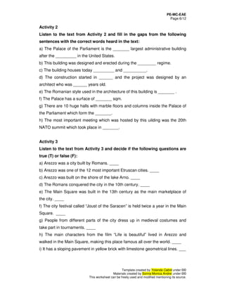 PE-MC-EAE
Page 6/12
Template created by Yolanda Cabré under ©©
Materials created by Sorina Monica Andrei under ©©
This worksheet can be freely used and modified mentioning its source.
Activity 2
Listen to the text from Activity 2 and fill in the gaps from the following
sentences with the correct words heard in the text:
a) The Palace of the Parliament is the _______ largest administrative building
after the _________ in the United States.
b) This building was designed and erected during the ________ regime.
c) The building houses today _________ and __________.
d) The construction started in ______ and the project was designed by an
architect who was ______ years old.
e) The Romanian style used in the architecture of this building is _______ .
f) The Palace has a surface of _______ sqm.
g) There are 10 huge halls with marble floors and columns inside the Palace of
the Parliament which form the _______.
h) The most important meeting which was hosted by this uilding was the 20th
NATO summit which took place in _______.
Activity 3
Listen to the text from Activity 3 and decide if the following questions are
true (T) or false (F):
a) Arezzo was a city built by Romans. ____
b) Arezzo was one of the 12 most important Etruscan cities. ____
c) Arezzo was built on the shore of the lake Arno. ____
d) The Romans conquered the city in the 10th century. ____
e) The Main Square was built in the 13th century as the main marketplace of
the city. ____
f) The city festival called “Joust of the Saracen” is held twice a year in the Main
Square. ____
g) People from different parts of the city dress up in medieval costumes and
take part in tournaments. ____
h) The main characters from the film “Life is beautiful” lived in Arezzo and
walked in the Main Square, making this place famous all over the world. ____
i) It has a sloping pavement in yellow brick with limestone geometrical lines. ___
 