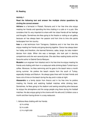 PE-MC-EAE
Page 7/12
Template created by Yolanda Cabré under ©©
Materials created by Sorina Monica Andrei under ©©
This worksheet can be freely used and modified mentioning its source.
III. Reading
Activity 1
Read the following text and answer the multiple choice questions by
circling the correct answer:
Adriana is a farmacist in Ploiesti, Romania and in her free time she enjoys
meeting her friends and spending the time chatting in a cafe or in a pub. She
considers that it’s very important to share with her close friends all her feelings
and thoughts. Sometimes she likes going to the theatre or visiting an art gallery
because art has always been her passion and from time to time she paints
landscapes from her country.
Ines is a lab technician from Tarragona, Catalonia and in her free time she
enjoys meeting her friends and going dancing together. Dance has always been
her hobby and therefore, she learned flamenco, salsa, tango, but also modern
dances from clubs. When she was a teenager, she took part in dancing
competinions and she won several prizes. She also likes reading books and her
favourite author is Gabriel Garcia Marquez.
Mustafa is an engineer from Istanbul and in his free time he enjoys meeting his
friends and chatting with them in a restaurant while drinking black Turkish tea or
coffee. Moreover, he likes swimming and he goes to the beach twice a month
during summer. He prefers the beach resorts from the south of Turkey,
especially Antalya and Bodrum. He always goes there with his best friends and
have a lot of time on the beach during the day and in clubs at night.
Alessandro is a family doctor from Arezzo and in his free time he prefers
meeting his friends and watching football matches while drinking beer.
Sometimes, he likes going to the stadium and seeing everything alive because
he enjoys the atmosphere and the songs people sing there during the football
matches. He also enjoys going to the cinema with his wife and 2 children once a
month and then having dinner in a cosy restaurant.
1. Adriana likes chatting with her friends:
a) in a shop
b) in a cafe
c) in a night club
 