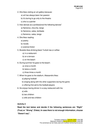 PE-MC-EAE
Page 8/12
Template created by Yolanda Cabré under ©©
Materials created by Sorina Monica Andrei under ©©
This worksheet can be freely used and modified mentioning its source.
2. She likes visiting an art gallery because:
a) art has always been her passion
b) it’s boring to go only to the theatre
c) she is a painter
3. Ines dances as a professional the following dances”
a) flamenco, cha-cha, tango
b) flamenco, salsa, lambada
c) flamenco, salsa, tango
4. She likes reading:
a) poetry
b) novels
c) science-fiction
5. Mustafa likes drinking black Turkish tea or coffee:
a) in a restaurant
b) on a terrace
c) on the beach
6. During summer he goes to the beach:
a) once a month
b) twice a month
c) three times a month
7. When he goes to the stadium, Alessandro likes:
a) playing football
b) singing along with the other supporters during the game
c) offering first aid to the football players
8. He enjoys having dinner in a cosy restaurant with his:
a) wife
b) two children
c) wife and two children
Activity 2
Read the text below and decide if the following sentences are “Right”
(True) or “Wrong” (False). In case there is not enough information, choose
“Doesn’t say”.
 
