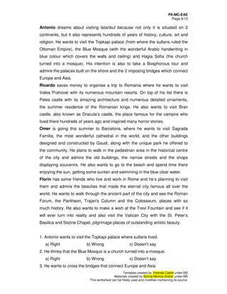 PE-MC-EAE
Page 9/12
Template created by Yolanda Cabré under ©©
Materials created by Sorina Monica Andrei under ©©
This worksheet can be freely used and modified mentioning its source.
Antonio dreams about visiting Istanbul because not only it is situated on 2
continents, but it also represents hundreds of years of history, culture, art and
religion. He wants to visit the Topkapi palace (from where the sultans ruled the
Ottoman Empire), the Blue Mosque (with the wonderful Arabic handwriting in
blue colour which covers the walls and ceiling) and Hagia Sofia (the church
turned into a mosque). His intention is also to take a Bosphorous tour and
admire the palaces built on the shore and the 2 imposing bridges which connect
Europe and Asia.
Ricardo saves money to organise a trip to Romania where he wants to visit
Valea Prahovei with its numerous mountain resorts. On top of his list there is
Peles castle with its amazing architecture and numerous detailed ornaments,
the summer residence of the Romanian kings. He also wants to visit Bran
castle, also known as Dracula’s castle, the place famous for the vampire who
lived there hundreds of years ago and inspired many horror stories.
Omer is going this summer to Barcelona, where he wants to visit Sagrada
Familia, the most wonderful cathedral in the world, and the other buildings
designed and constructed by Gaudi, along with the unique park he offered to
the community. He plans to walk in the pedestrian area in the historical centre
of the city and admire the old buildings, the narrow streets and the shops
displaying souvenirs. He also wants to go to the beach and spend time there
enjoying the sun, getting some suntan and swimming in the blue clear water.
Florin has some friends who live and work in Rome and he’s planning to visit
them and admire the beauties that made the eternal city famous all over the
world. He wants to walk through the ancient part of the city and see the Roman
Forum, the Pantheon, Trajan's Column and the Colosseum, places with so
much history. He also wants to make a wish at the Trevi Fountain and see if it
will ever turn into reality and also visit the Vatican City with the St. Peter’s
Basilica and Sistine Chapel, pilgrimage places of outstanding artistic beauty.
1. Antonio wants to visit the Topkapi palace where sultans lived.
a) Right b) Wrong c) Doesn’t say
2. He thinks that the Blue Mosque is a church turned into a mosque.
a) Right b) Wrong c) Doesn’t say
3. He wants to cross the bridges that connect Europe and Asia.
 