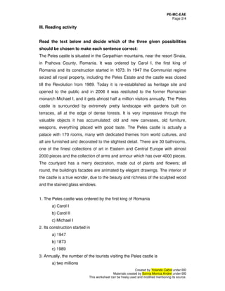 PE-MC-EAE
Page 2/4
Created by Yolanda Cabré under ©©
Materials created by Sorina Monica Andrei under ©©
This worksheet can be freely used and modified mentioning its source.
III. Reading activity
Read the text below and decide which of the three given possibilities
should be chosen to make each sentence correct:
The Peles castle is situated in the Carpathian mountains, near the resort Sinaia,
in Prahova County, Romania. It was ordered by Carol I, the first king of
Romania and its construction started in 1873. In 1947 the Communist regime
seized all royal property, including the Peles Estate and the castle was closed
till the Revolution from 1989. Today it is re-established as heritage site and
opened to the public and in 2006 it was restituted to the former Romanian
monarch Michael I, and it gets almost half a million visitors annually. The Peles
castle is surrounded by extremely pretty landscape with gardens built on
terraces, all at the edge of dense forests. It is very impressive through the
valuable objects it has accumulated: old and new canvases, old furniture,
weapons, everything placed with good taste. The Peles castle is actually a
palace with 170 rooms, many with dedicated themes from world cultures, and
all are furnished and decorated to the slightest detail. There are 30 bathrooms,
one of the finest collections of art in Eastern and Central Europe with almost
2000 pieces and the collection of arms and armour which has over 4000 pieces.
The courtyard has a merry decoration, made out of plants and flowers; all
round, the building's facades are animated by elegant drawings. The interior of
the castle is a true wonder, due to the beauty and richness of the sculpted wood
and the stained glass windows.
1. The Peles castle was ordered by the first king of Romania
a) Carol I
b) Carol II
c) Michael I
2. Its construction started in
a) 1947
b) 1873
c) 1989
3. Annually, the number of the tourists visiting the Peles castle is
a) two millions
 