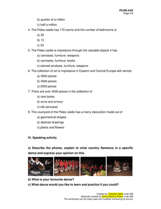 PE-MC-EAE
Page 3/4
Created by Yolanda Cabré under ©©
Materials created by Sorina Monica Andrei under ©©
This worksheet can be freely used and modified mentioning its source.
b) quarter of a million
c) half a million
4. The Peles castle has 170 rooms and the number of bathrooms is
a) 30
b) 13
c) 33
5. The Peles castle is impressive through the valuable objects it has
a) canvases, furniture, weapons
b) canvases, furniture, books
c) stained windows, furniture, weapons
6. The collection of art is impressive in Eastern and Central Europe with almost
a) 3000 pieces
b) 4000 pieces
c) 2000 pieces
7. There are over 4000 pieces in the collection of
a) rare books
b) arms and armour
c) old canvases
8. The courtyard of the Peles castle has a merry decoration made out of
a) geometrical shapes
b) abstract drawings
c) plants and flowers
IV. Speaking activity
a) Describe the photos, explain to what country flamenco is a specific
dance and express your opinion on this.
b) What is your favourite dance?
c) What dance would you like to learn and practice if you could?
 