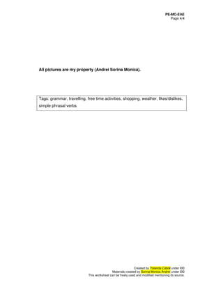 PE-MC-EAE
Page 4/4
Created by Yolanda Cabré under ©©
Materials created by Sorina Monica Andrei under ©©
This worksheet can be freely used and modified mentioning its source.
All pictures are my property (Andrei Sorina Monica).
Tags: grammar, travelling, free time activities, shopping, weather, likes/dislikes,
simple phrasal verbs
 