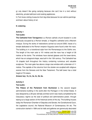 PE-MC-EAE
Page 2/4
Template created by Yolanda Cabré under ©©
Materials created by Sorina Monica Andrei under ©©
This worksheet can be freely used and modified mentioning its source.
g) July doesn’t like going camping because she can’t live in a tent without
electricity, private bathroom and cooking appliances.
h) Tom loves visiting museums from big cities because he can admire paintings
and learn about history of art.
II. Listening
Activity 1
Text audio:
The Cathedral from Tarragonna is a Roman catholic church located in a site
previously occupied by a Roman temple, a Visigothic cathedral and a Moorish
mosque. During the works of restorations carried out around 2000, traces of a
temple dedicated to the Roman emperor Augustus were found under the nave.
The building is in a transitional style from the Romanesque to the Gothic one.
The length of the main axle is 101 metres and the nave has a height of 26
metres at the dome. The windows have stained glasses and the tower-dome,
which has an octagonal shape, was built in the 13th century. The Cathedral has
19 chapels built throughout the history containing numerous and valuable
sculptures. The main gate has above a large rose window with a diameter of 11
metres. The capitals of the columns from the cloister are sculpted with religious
scenes from the Genesis and the New Testament. The bell tower has a total
height of 70 meters.
Answer key: 1b, 2c, 3a, 4c, 5b, 6a.
Activity 2
Text audio:
The Palace of the Parlament from Bucharest is the second largest
administrative building in the world after the Pentagon in the United States. It
was designed by a 28-year old lady architect and it was nearly completed by the
Ceausescu regime as the seat of political and administrative power, through
wiping out a large section of the historical centre of the city. The building houses
today the Romanian Chamber of Deputies and Senate, the Constitutional Court,
the Legislative council, the National Museum of Contemporary Art etc. The
construction started in 1984 and its halls and galleries are generously decorated
 