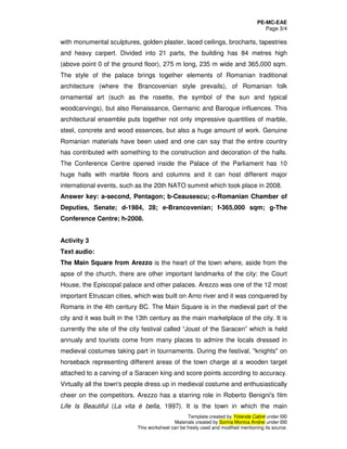 PE-MC-EAE
Page 3/4
Template created by Yolanda Cabré under ©©
Materials created by Sorina Monica Andrei under ©©
This worksheet can be freely used and modified mentioning its source.
with monumental sculptures, golden plaster, laced ceilings, brocharts, tapestries
and heavy carpert. Divided into 21 parts, the building has 84 metres high
(above point 0 of the ground floor), 275 m long, 235 m wide and 365,000 sqm.
The style of the palace brings together elements of Romanian traditional
architecture (where the Brancovenian style prevails), of Romanian folk
ornamental art (such as the rosette, the symbol of the sun and typical
woodcarvings), but also Renaissance, Germanic and Baroque influences. This
architectural ensemble puts together not only impressive quantities of marble,
steel, concrete and wood essences, but also a huge amount of work. Genuine
Romanian materials have been used and one can say that the entire country
has contributed with something to the construction and decoration of the halls.
The Conference Centre opened inside the Palace of the Parliament has 10
huge halls with marble floors and columns and it can host different major
international events, such as the 20th NATO summit which took place in 2008.
Answer key: a-second, Pentagon; b-Ceausescu; c-Romanian Chamber of
Deputies, Senate; d-1984, 28; e-Brancovenian; f-365,000 sqm; g-The
Conference Centre; h-2008.
Activity 3
Text audio:
The Main Square from Arezzo is the heart of the town where, aside from the
apse of the church, there are other important landmarks of the city: the Court
House, the Episcopal palace and other palaces. Arezzo was one of the 12 most
important Etruscan cities, which was built on Arno river and it was conquered by
Romans in the 4th century BC. The Main Square is in the medieval part of the
city and it was built in the 13th century as the main marketplace of the city. It is
currently the site of the city festival called “Joust of the Saracen” which is held
annualy and tourists come from many places to admire the locals dressed in
medieval costumes taking part in tournaments. During the festival, "knights" on
horseback representing different areas of the town charge at a wooden target
attached to a carving of a Saracen king and score points according to accuracy.
Virtually all the town's people dress up in medieval costume and enthusiastically
cheer on the competitors. Arezzo has a starring role in Roberto Benigni's film
Life Is Beautiful (La vita è bella, 1997). It is the town in which the main
 