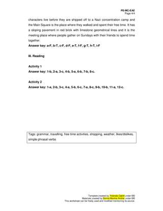 PE-MC-EAE
Page 4/4
Template created by Yolanda Cabré under ©©
Materials created by Sorina Monica Andrei under ©©
This worksheet can be freely used and modified mentioning its source.
characters live before they are shipped off to a Nazi concentration camp and
the Main Square is the place where they walked and spent their free time. It has
a sloping pavement in red brick with limestone geometrical lines and it is the
meeting place where people gather on Sundays with their friends to spend time
together.
Answer key: a-F, b-T, c-F, d-F, e-T, f-F, g-T, h-T, i-F
III. Reading
Activity 1
Answer key: 1-b, 2-a, 3-c, 4-b, 5-a, 6-b, 7-b, 8-c.
Activity 2
Answer key: 1-a, 2-b, 3-c, 4-a, 5-b, 6-c, 7-a, 8-c, 9-b, 10-b, 11-a, 12-c.
Tags: grammar, travelling, free time activities, shopping, weather, likes/dislikes,
simple phrasal verbs
 