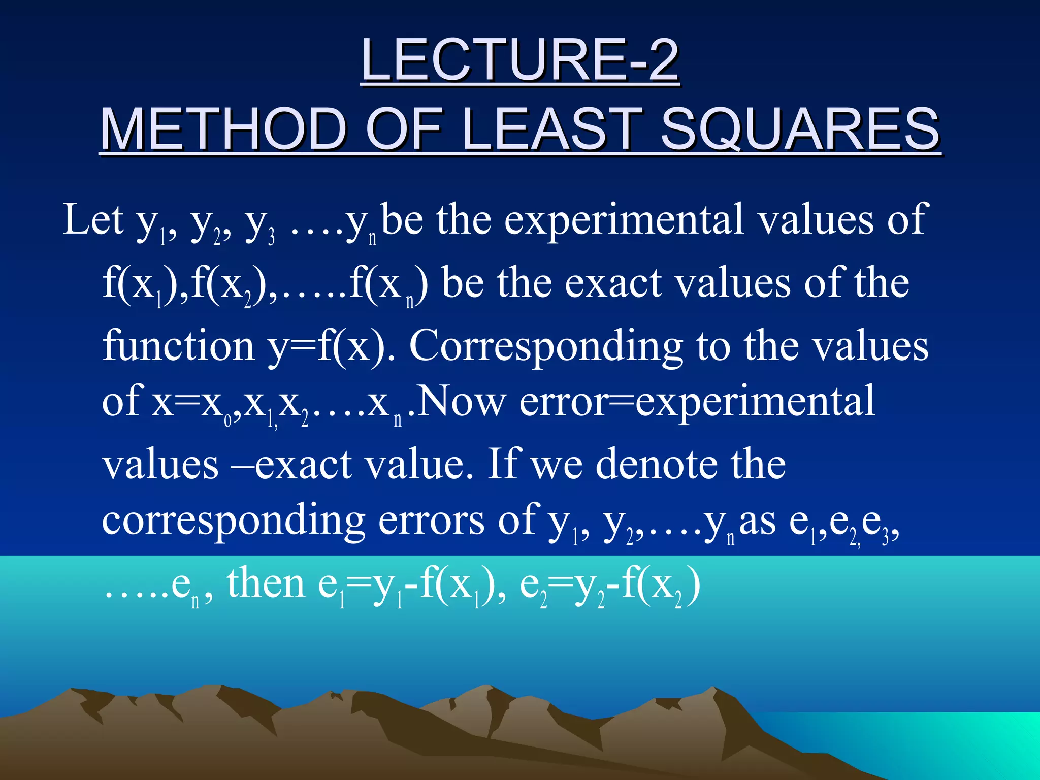 LECTURE-2
  METHOD OF LEAST SQUARES
Let y1, y2, y3 ….yn be the experimental values of
  f(x1),f(x2),…..f(x n) be the exact values of the
  function y=f(x). Corresponding to the values
  of x=xo,x1,x2….x n .Now error=experimental
  values –exact value. If we denote the
  corresponding errors of y1, y2,….yn as e1,e2,e3,
  …..en , then e1=y1-f(x1), e2=y2-f(x2 )
 