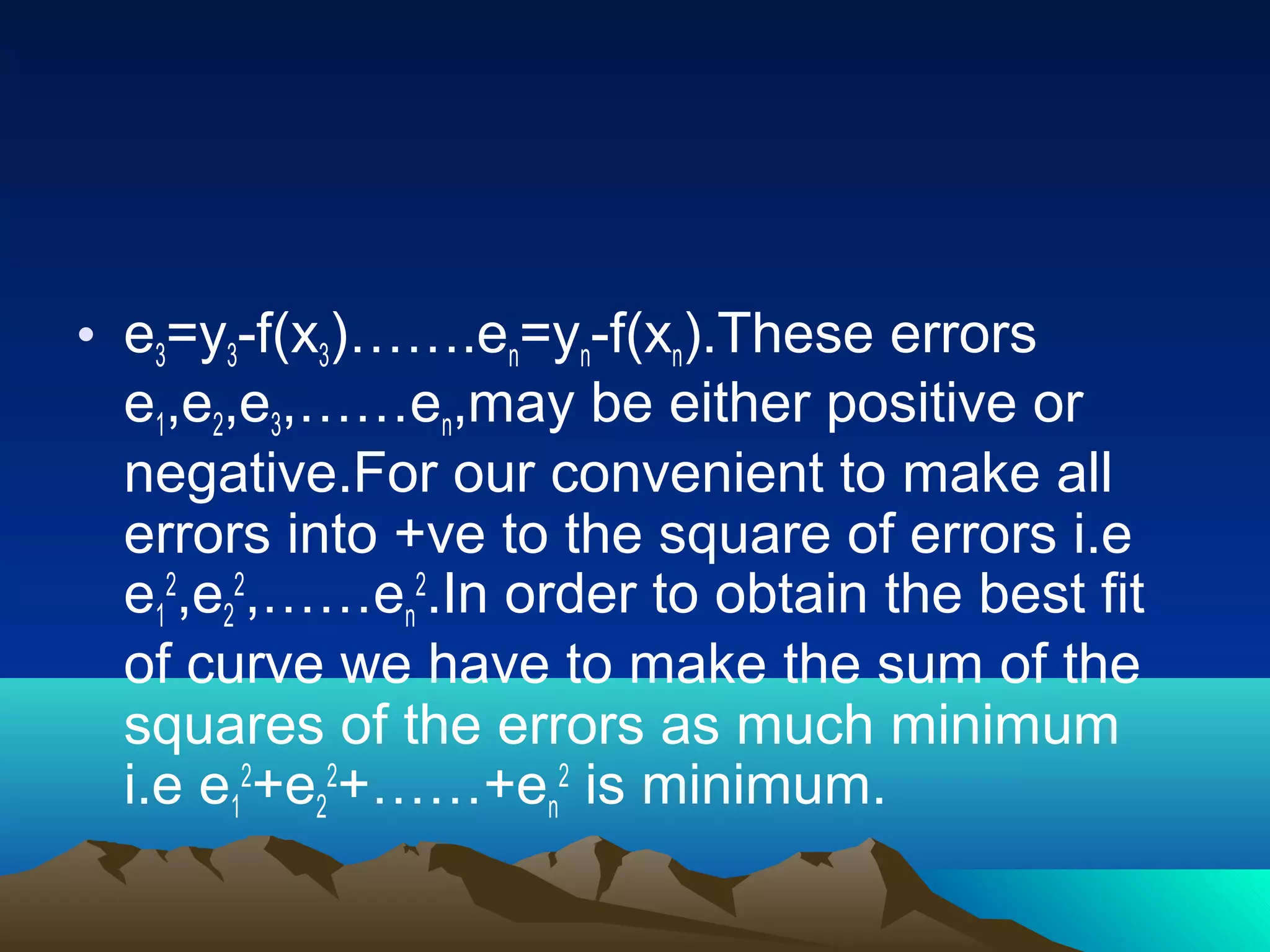 • e3=y3-f(x3)…….en=yn-f(xn).These errors
  e1,e2,e3,……en,may be either positive or
  negative.For our convenient to make all
  errors into +ve to the square of errors i.e
  e12,e22,……en2.In order to obtain the best fit
  of curve we have to make the sum of the
  squares of the errors as much minimum
  i.e e12+e22+……+en2 is minimum.
 