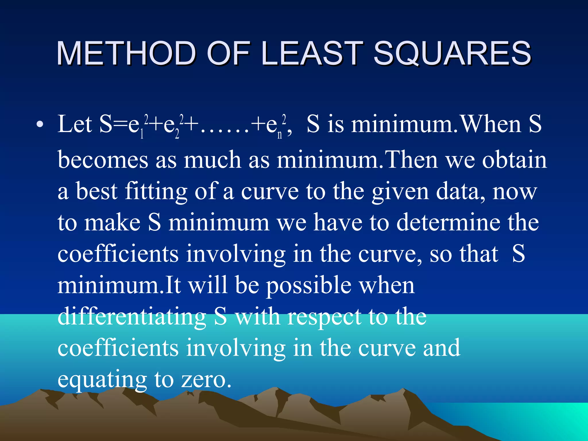 METHOD OF LEAST SQUARES

• Let S=e12+e22+……+en2, S is minimum.When S
  becomes as much as minimum.Then we obtain
  a best fitting of a curve to the given data, now
  to make S minimum we have to determine the
  coefficients involving in the curve, so that S
  minimum.It will be possible when
  differentiating S with respect to the
  coefficients involving in the curve and
  equating to zero.
 