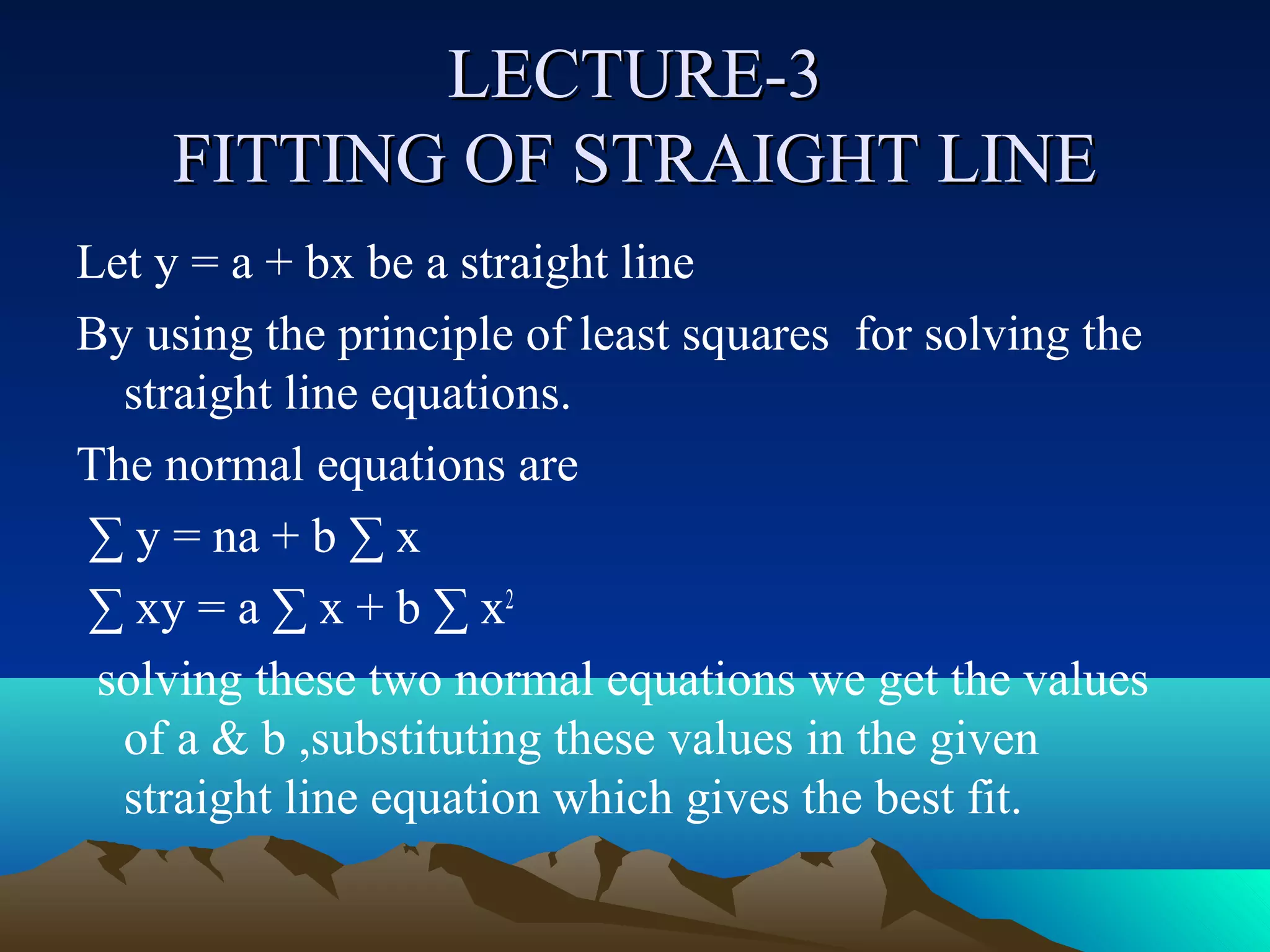 LECTURE-3
    FITTING OF STRAIGHT LINE
Let y = a + bx be a straight line
By using the principle of least squares for solving the
  straight line equations.
The normal equations are
∑ y = na + b ∑ x
∑ xy = a ∑ x + b ∑ x2
 solving these two normal equations we get the values
  of a & b ,substituting these values in the given
  straight line equation which gives the best fit.
 