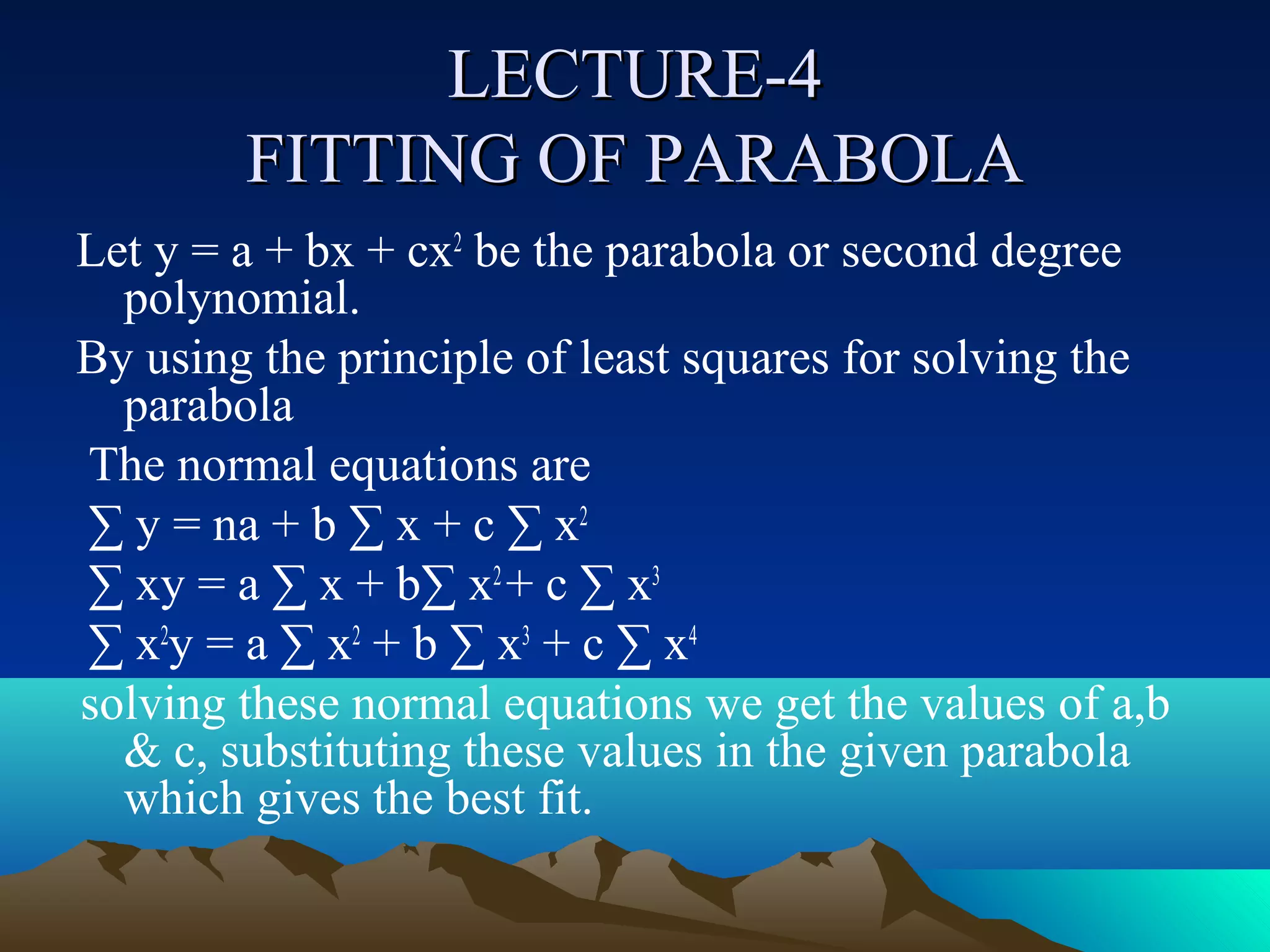 LECTURE-4
        FITTING OF PARABOLA
Let y = a + bx + cx2 be the parabola or second degree
  polynomial.
By using the principle of least squares for solving the
  parabola
The normal equations are
∑ y = na + b ∑ x + c ∑ x2
∑ xy = a ∑ x + b∑ x2 + c ∑ x3
∑ x2y = a ∑ x2 + b ∑ x3 + c ∑ x4
solving these normal equations we get the values of a,b
  & c, substituting these values in the given parabola
  which gives the best fit.
 